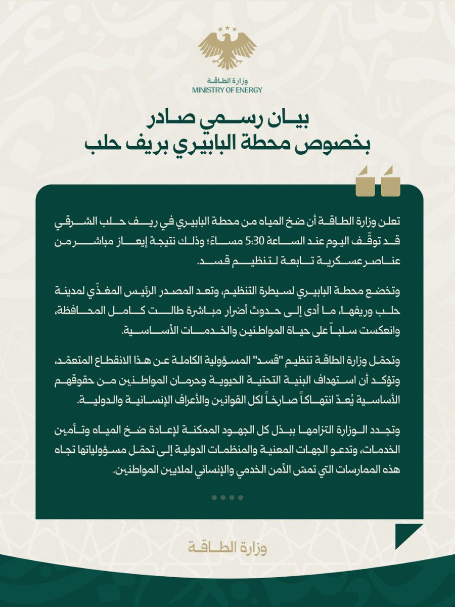 في تمام الساعة 5:30 مساءً، توقّف الضخ من محطة البابيري في ريف حلب الشرقي نتيجة إيعاز  من تنظيم قسد، ما أدى لانقطاع المياه عن مدينة حلب وريفها. nإننا نحمّل التنظيم المسؤولية الكاملة عن هذا الانقطاع المتعمّد، ونؤكد أن استهداف البنية التحتية الحيوية وحرمان المواطنين من حقوقهم الأساسية يُعدّ انتهاكاً صارخاً لكل القوانين والأعراف الدولية.  nوأُكد على التزام وزارة الطاقة ببذل كل الجهود الممكنة لإعادة الضخ وتأمين الخدمات، وأدعو الجهات المعنية والمنظمات الدولية لتحمّل مسؤولياتها تجاه هذه الممارسات التي تمسّ الأمن الخدمي والإنساني لملايين المواطنين