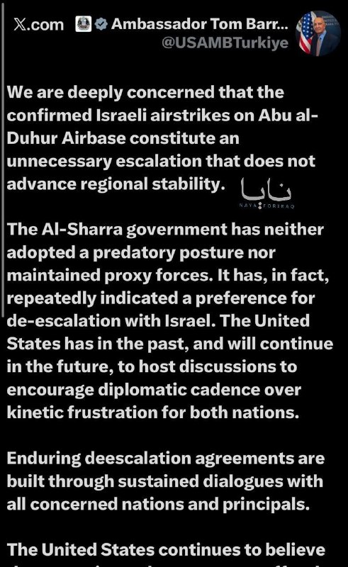 US Ambassador to Iraq and Syria Tom Barrack: We are deeply concerned by confirmed Israeli airstrikes on Abu al-Duhur Air Base, which constitute an unnecessary escalation that does not contribute to regional stability. The Shar'a government has not adopted an aggressive stance, nor has it maintained proxy forces. On the contrary, it has repeatedly expressed its preference for de-escalation with Israel. The United States has hosted, and will continue to host, dialogues to encourage diplomatic engagement rather than resorting to military violence, which only serves to frustrate both countries. Lasting de-escalation agreements are built through ongoing dialogue with all relevant states and parties. The United States continues to believe that restraint and dialogue are the most constructive path forward. We encourage all parties to prioritize reasoned dialogue over further military incidents.